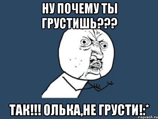 ну почему ты грустишь??? так!!! олька,не грусти!:*, Мем Ну почему