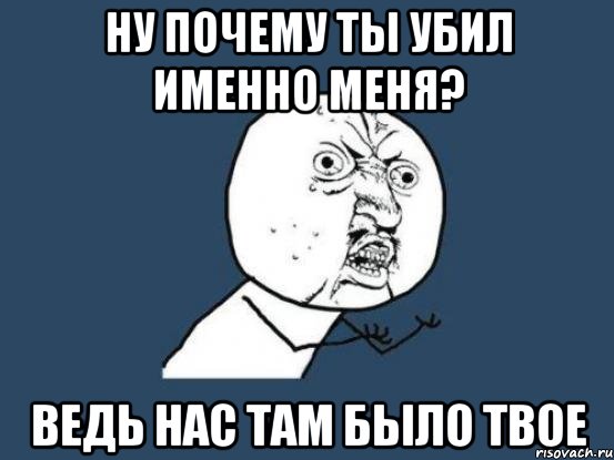 ну почему ты убил именно меня? ведь нас там было твое, Мем Ну почему