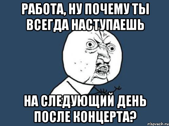 работа, ну почему ты всегда наступаешь на следующий день после концерта?, Мем Ну почему