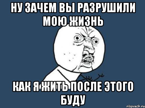 ну зачем вы разрушили мою жизнь как я жить после этого буду, Мем Ну почему