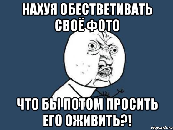 нахуя обестветивать своё фото что бы потом просить его оживить?!, Мем Ну почему