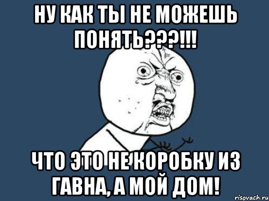 ну как ты не можешь понять???!!! что это не коробку из гавна, а мой дом!, Мем Ну почему