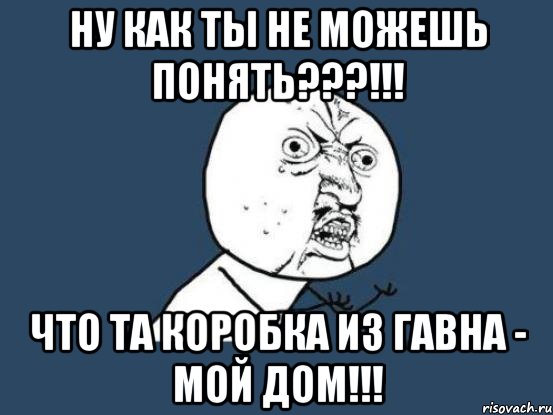 ну как ты не можешь понять???!!! что та коробка из гавна - мой дом!!!, Мем Ну почему