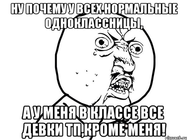 ну почему у всех нормальные одноклассницы, а у меня в классе все девки тп,кроме меня!