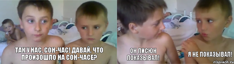 Так у нас, сон-час! Давай, что произошло на сон-часе? Он писюн показывал! Я не показывал!