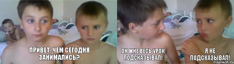 Привет, чем сегодня занимались? Он мне весь урок подсказывал! Я не подсказывал!