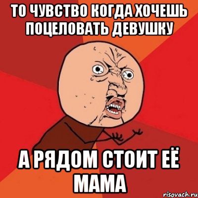 то чувство когда хочешь поцеловать девушку а рядом стоит её мама, Мем Почему