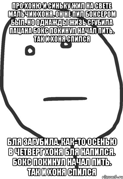 про хоню и синьку жил на свете мальчик хоня. он не пил боксером был. но однажды жизь сгубила пацана бокс покинул начал пить. так и хоня спился бля загубила. как-то осенью в четверг хоня бля напился. бокс покинул начал пить. так и хоня спился, Мем покер фейс