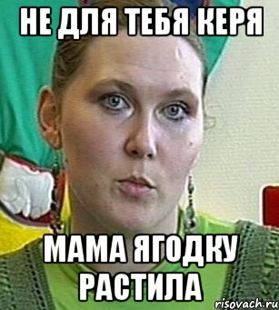 не для тебя керя мама ягодку растила