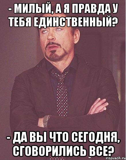 - милый, а я правда у тебя единственный? - да вы что сегодня, сговорились все?