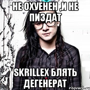 не охуенен ,и не пиздат skrillex блять дегенерат