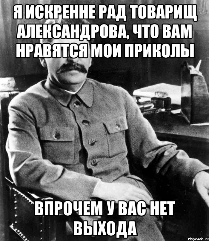 я искренне рад товарищ александрова, что вам нравятся мои приколы впрочем у вас нет выхода, Мем  иосиф сталин