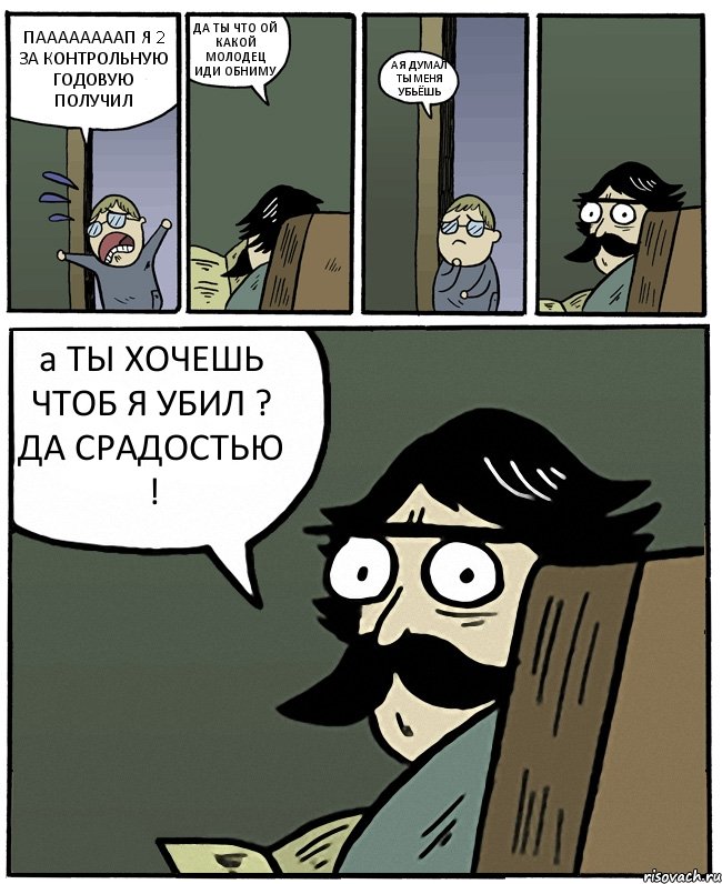 ПААААААААП Я 2 ЗА КОНТРОЛЬНУЮ ГОДОВУЮ ПОЛУЧИЛ ДА ТЫ ЧТО ОЙ КАКОЙ МОЛОДЕЦ ИДИ ОБНИМУ А Я ДУМАЛ ТЫ МЕНЯ УБЬЁШЬ а ТЫ ХОЧЕШЬ ЧТОБ Я УБИЛ ? ДА СРАДОСТЬЮ !, Комикс Пучеглазый отец