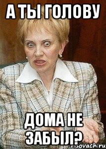 а ты голову дома не забыл?