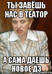 ты завёшь нас в театор а сама даешь новое дз