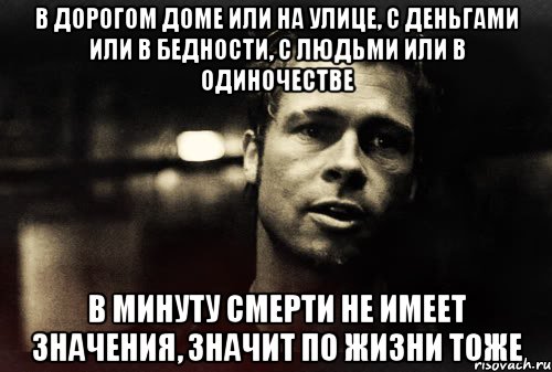 в дорогом доме или на улице, с деньгами или в бедности, с людьми или в одиночестве в минуту смерти не имеет значения, значит по жизни тоже