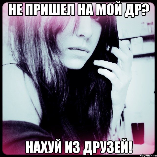 не пришел на мой др? нахуй из друзей!