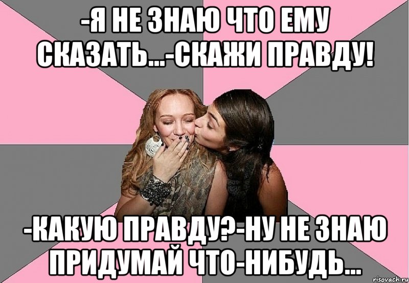 -я не знаю что ему сказать...-скажи правду! -какую правду?-ну не знаю придумай что-нибудь...