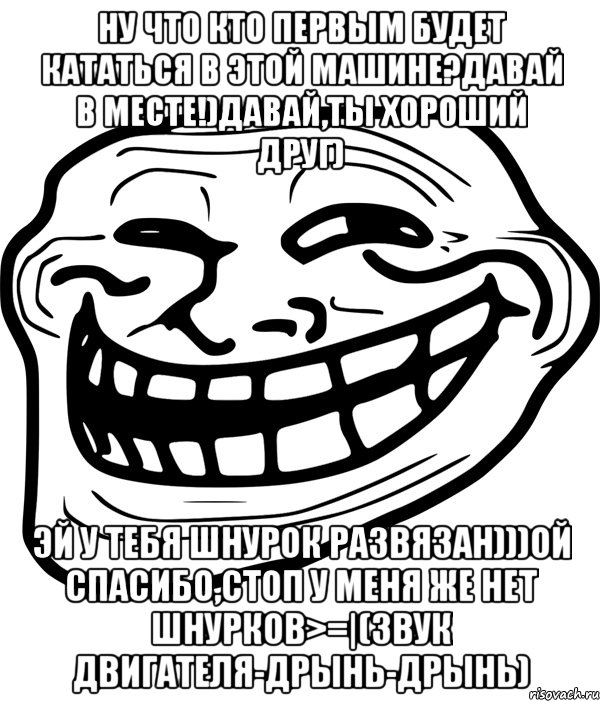 ну что кто первым будет кататься в этой машине?давай в месте!)давай,ты хороший друг) эй у тебя шнурок развязан)))ой спасибо,стоп у меня же нет шнурков>=|(звук двигателя-дрынь-дрынь)