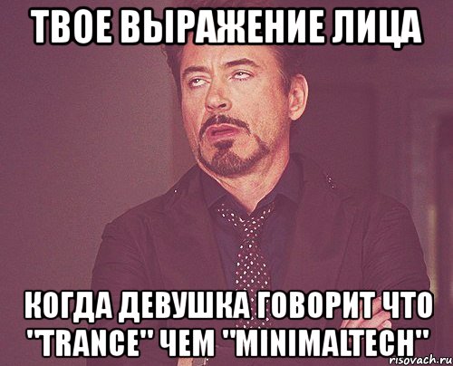 твое выражение лица когда девушка говорит что "trance" чем "minimaltech"