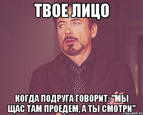 твое лицо когда подруга говорит: "мы щас там проедем, а ты смотри", Мем твое выражение лица