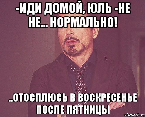 -иди домой, юль -не не... нормально! ..отосплюсь в воскресенье после пятницы, Мем твое выражение лица