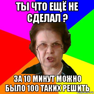 ты что ещё не сделал ? за 10 минут можно было 100 таких решить, Мем Типичная училка