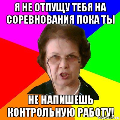 я не отпущу тебя на соревнования пока ты не напишешь контрольную работу!, Мем Типичная училка