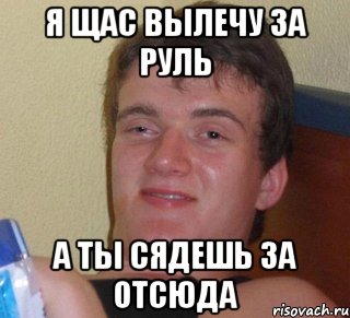 я щас вылечу за руль а ты сядешь за отсюда