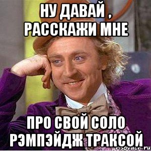 ну давай , расскажи мне про свой соло рэмпэйдж траксой, Мем Ну давай расскажи (Вилли Вонка)