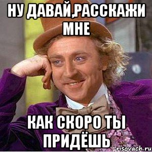 ну давай,расскажи мне как скоро ты придёшь, Мем Ну давай расскажи (Вилли Вонка)