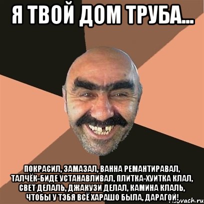 я твой дом труба... покрасил, замазал, ванна ремантиравал, талчёк-биде устанавливал, плитка-хуитка клал, свет делаль, джакузи делал, камина клаль, чтобы у тэбя всё харашо была, дарагой!, Мем Я твой дом труба шатал