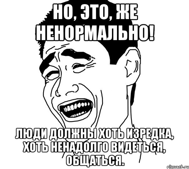 но, это, же ненормально! люди должны хоть изредка, хоть ненадолго видеться, общаться., Мем Яо минг