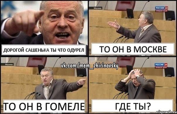 ДОРОГОЙ САШЕНЬКА ТЫ ЧТО ОДУРЕЛ ТО ОН В МОСКВЕ ТО ОН В ГОМЕЛЕ ГДЕ ТЫ?