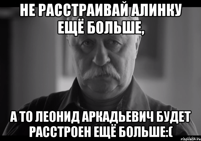 не расстраивай алинку ещё больше, а то леонид аркадьевич будет расстроен ещё больше:(