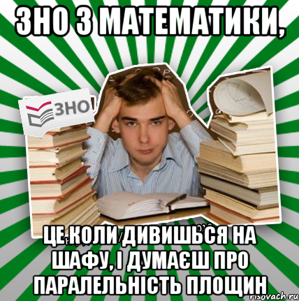 зно з математики, це коли дивишься на шафу, і думаєш про паралельність площин