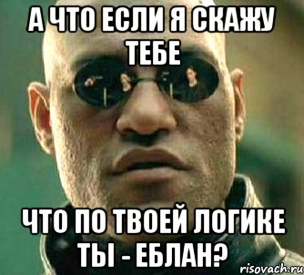 а что если я скажу тебе что по твоей логике ты - еблан?