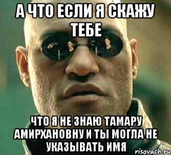 а что если я скажу тебе что я не знаю тамару амирхановну и ты могла не указывать имя