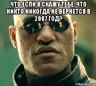 что если я скажу тебе, что никто никогда не вернется в 2007 год? 