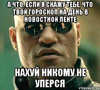 а что, если я скажу тебе, что твой гороскоп на день в новостной ленте нахуй никому не уперся