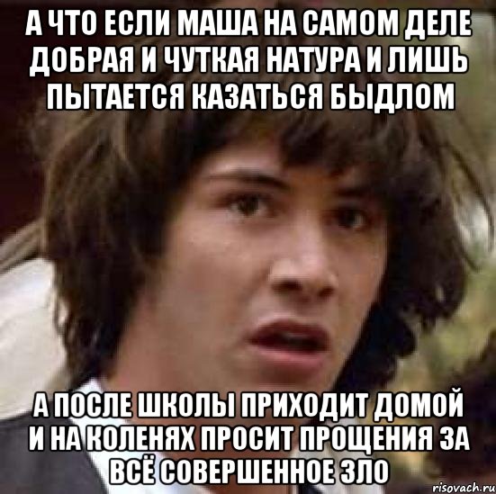 а что если маша на самом деле добрая и чуткая натура и лишь пытается казаться быдлом а после школы приходит домой и на коленях просит прощения за всё совершенное зло, Мем А что если (Киану Ривз)