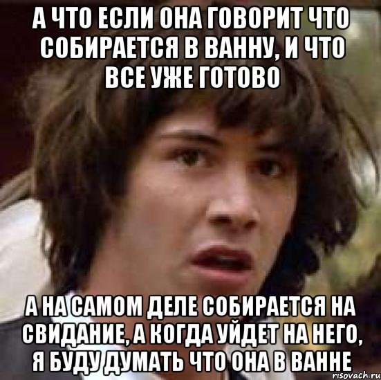 а что если она говорит что собирается в ванну, и что все уже готово а на самом деле собирается на свидание, а когда уйдет на него, я буду думать что она в ванне, Мем А что если (Киану Ривз)