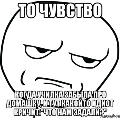 то чувство когда училка забыла про домашку, и тут какойто идиот кричит:"что нам задали?"