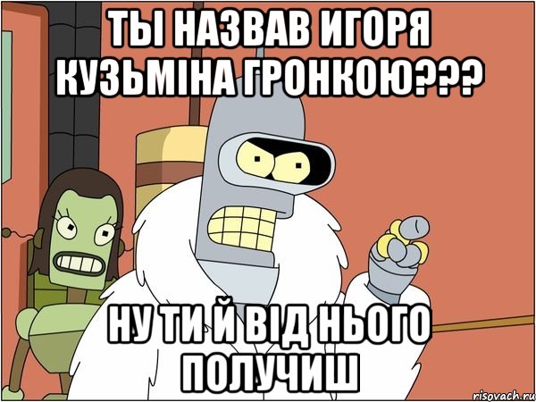 ты назвав игоря кузьміна гронкою??? ну ти й від нього получиш, Мем Бендер