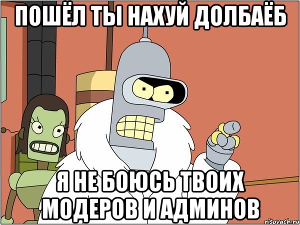 пошёл ты нахуй долбаёб я не боюсь твоих модеров и админов, Мем Бендер