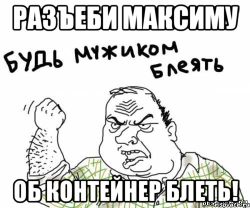 разъеби максиму об контейнер блеть!