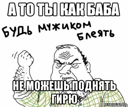 а то ты как баба не можешь поднять гирю