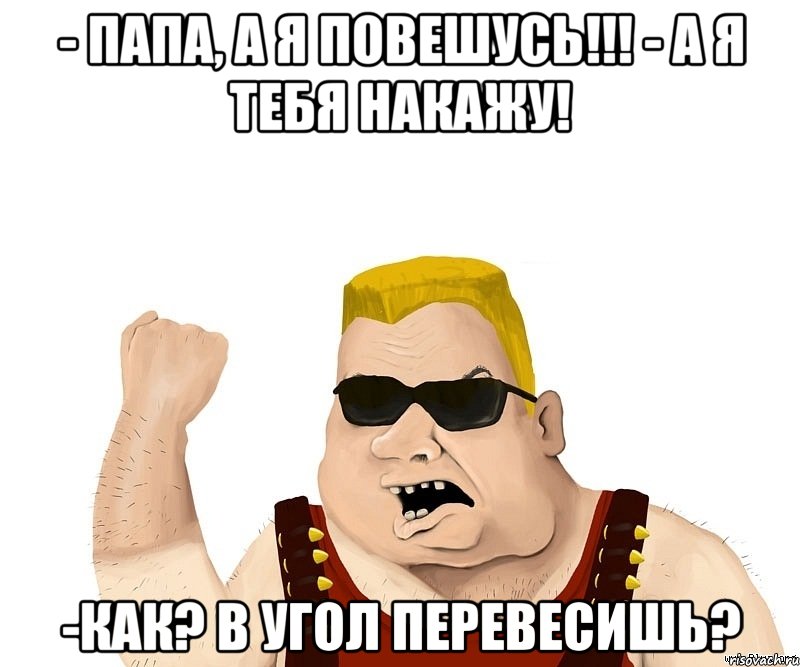 - папа, а я повешусь!!! - а я тебя накажу! -как? в угол перевесишь?, Мем Боевой мужик блеать