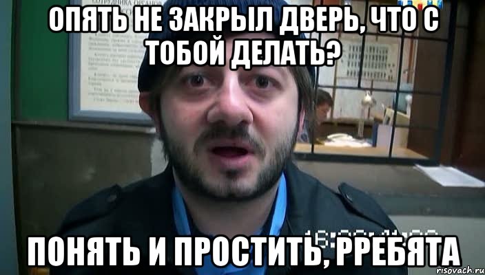 опять не закрыл дверь, что с тобой делать? понять и простить, рребята