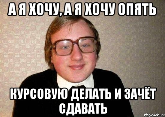 а я хочу, а я хочу опять курсовую делать и зачёт сдавать, Мем Ботан